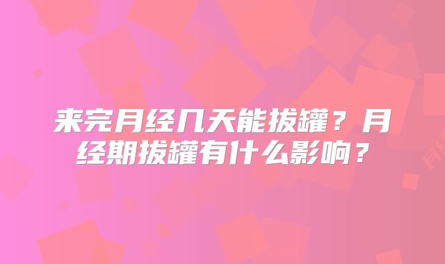 来完月经几天能拔罐？月经期拔罐有什么影响？