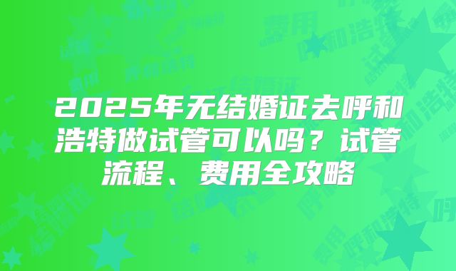 2025年无结婚证去呼和浩特做试管可以吗？试管流程、费用全攻略