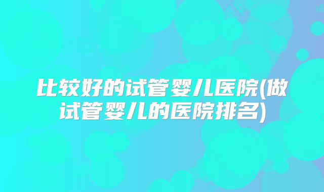 比较好的试管婴儿医院(做试管婴儿的医院排名)