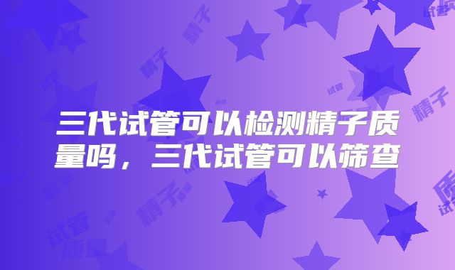 三代试管可以检测精子质量吗，三代试管可以筛查