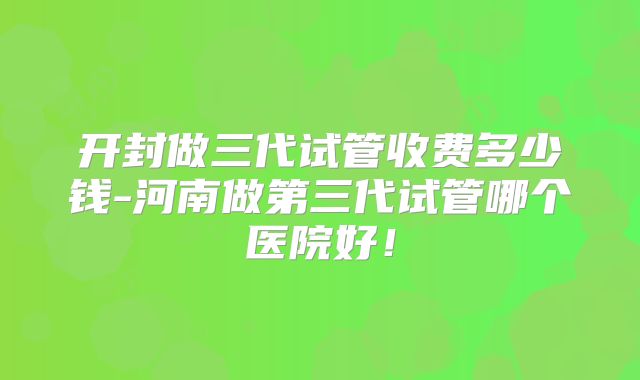 开封做三代试管收费多少钱-河南做第三代试管哪个医院好！