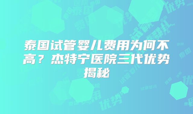 泰国试管婴儿费用为何不高？杰特宁医院三代优势揭秘