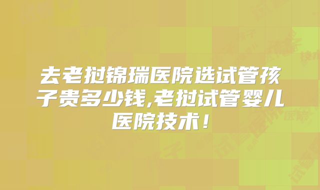 去老挝锦瑞医院选试管孩子贵多少钱,老挝试管婴儿医院技术!