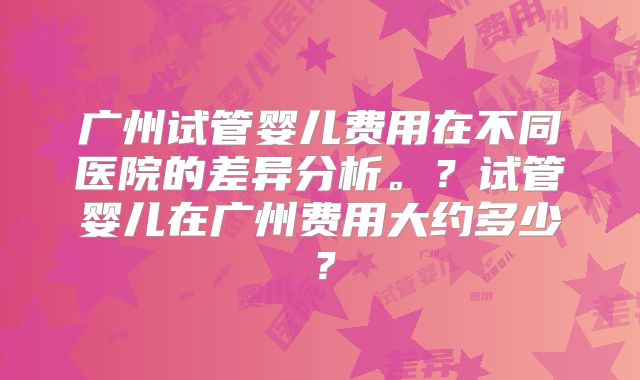 广州试管婴儿费用在不同医院的差异分析。？试管婴儿在广州费用大约多少？