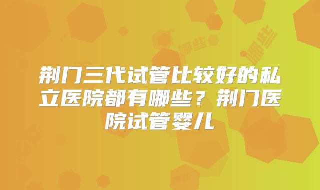 荆门三代试管比较好的私立医院都有哪些？荆门医院试管婴儿