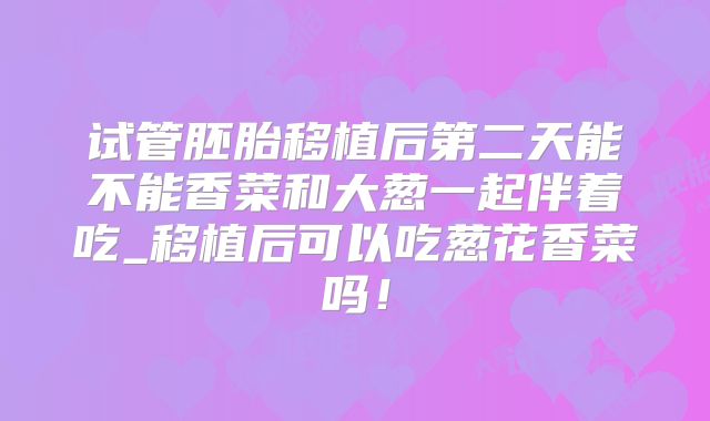 试管胚胎移植后第二天能不能香菜和大葱一起伴着吃_移植后可以吃葱花香菜吗!