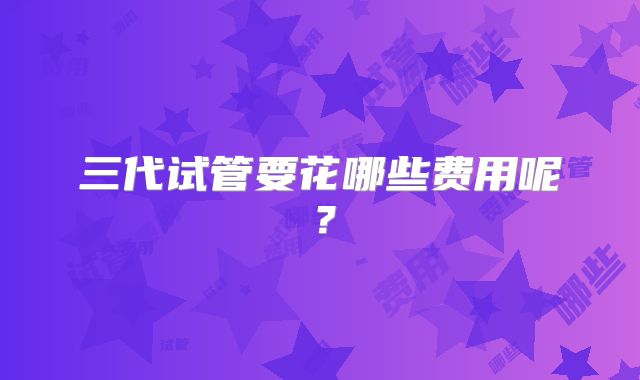 三代试管要花哪些费用呢？