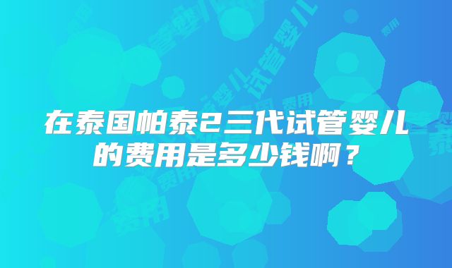 在泰国帕泰2三代试管婴儿的费用是多少钱啊？