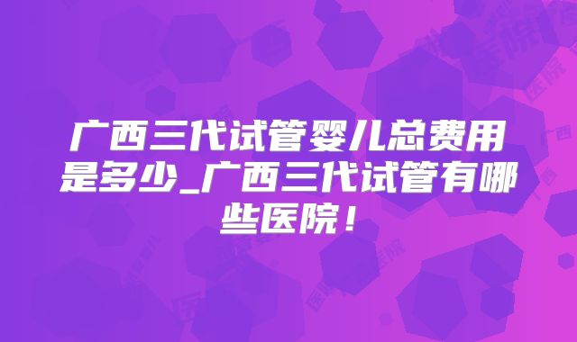 广西三代试管婴儿总费用是多少_广西三代试管有哪些医院！