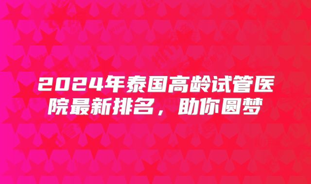 2024年泰国高龄试管医院最新排名，助你圆梦