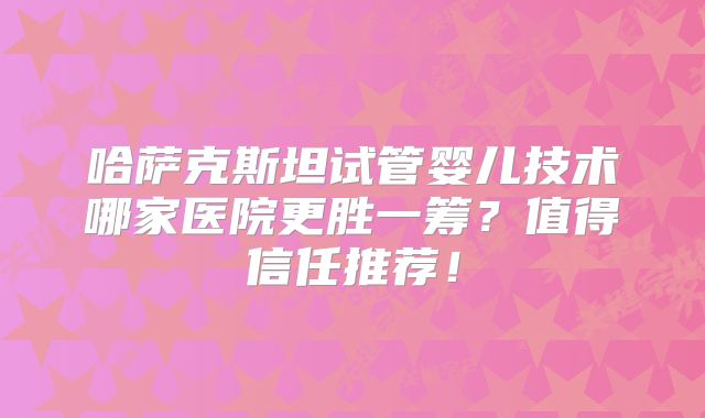 哈萨克斯坦试管婴儿技术哪家医院更胜一筹？值得信任推荐！