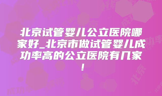北京试管婴儿公立医院哪家好_北京市做试管婴儿成功率高的公立医院有几家！