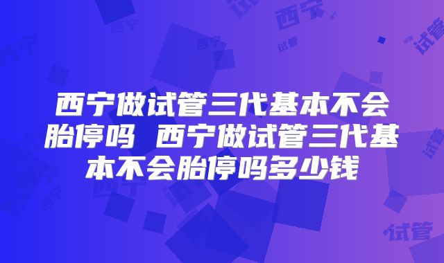 西宁做试管三代基本不会胎停吗 西宁做试管三代基本不会胎停吗多少钱