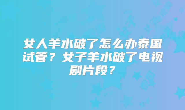 女人羊水破了怎么办泰国试管?女子羊水破了电视剧片段?