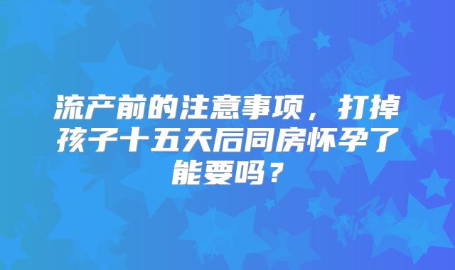 流产前的注意事项，打掉孩子十五天后同房怀孕了能要吗？