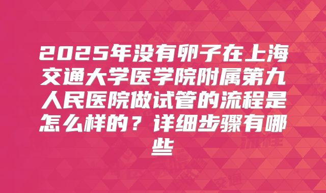2025年没有卵子在上海交通大学医学院附属第九人民医院做试管的流程是怎么样的？详细步骤有哪些