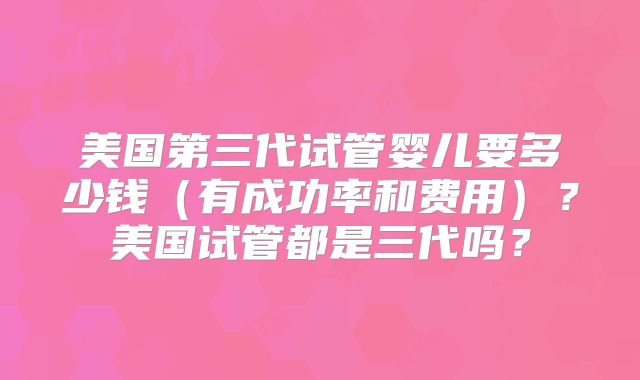 美国第三代试管婴儿要多少钱（有成功率和费用）？美国试管都是三代吗？