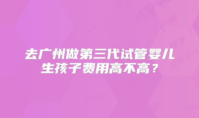 去广州做第三代试管婴儿生孩子费用高不高?