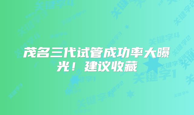 茂名三代试管成功率大曝光!建议收藏