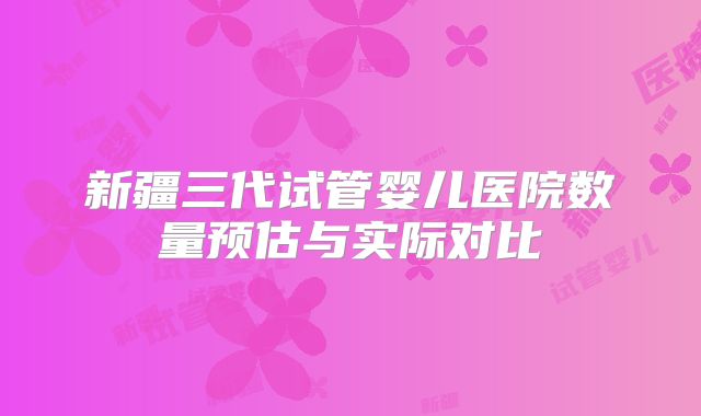 新疆三代试管婴儿医院数量预估与实际对比