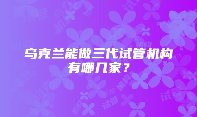 乌克兰能做三代试管机构有哪几家?