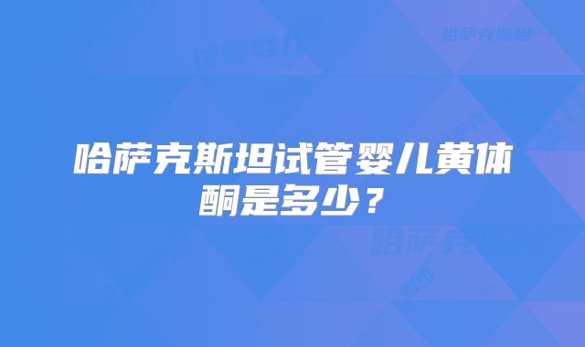 哈萨克斯坦试管婴儿黄体酮是多少？