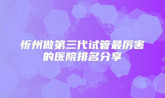忻州做第三代试管最厉害的医院排名分享