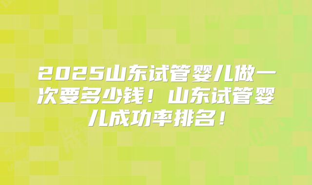 2025山东试管婴儿做一次要多少钱！山东试管婴儿成功率排名！
