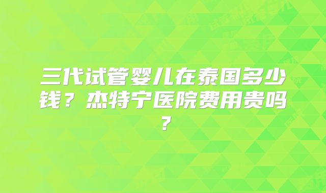 三代试管婴儿在泰国多少钱？杰特宁医院费用贵吗？