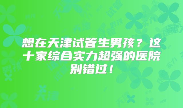 想在天津试管生男孩？这十家综合实力超强的医院别错过！