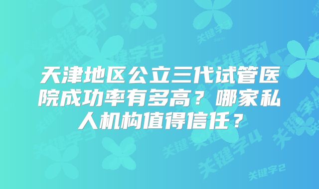 天津地区公立三代试管医院成功率有多高？哪家私人机构值得信任？