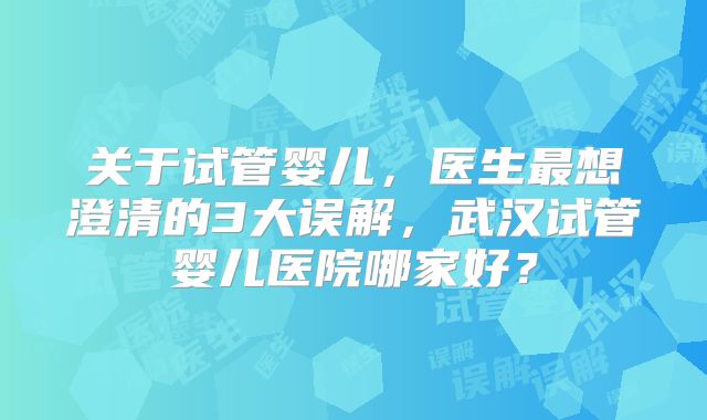 关于试管婴儿，医生最想澄清的3大误解，武汉试管婴儿医院哪家好？