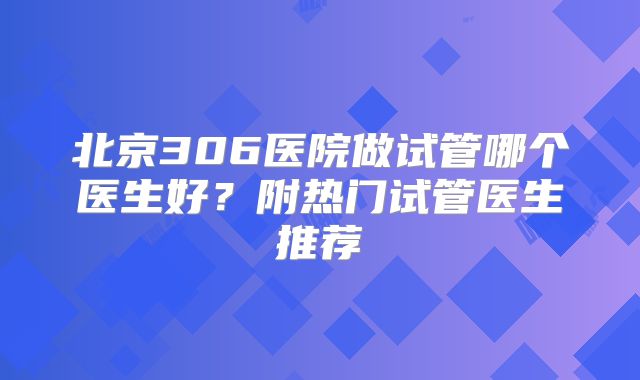 北京306医院做试管哪个医生好？附热门试管医生推荐
