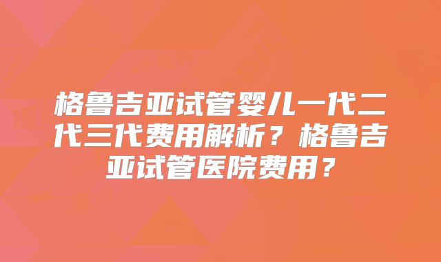 格鲁吉亚试管婴儿一代二代三代费用解析？格鲁吉亚试管医院费用？