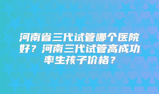 河南省三代试管哪个医院好？河南三代试管高成功率生孩子价格？