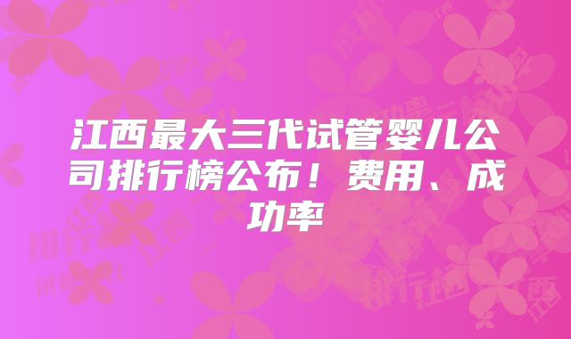 江西最大三代试管婴儿公司排行榜公布！费用、成功率