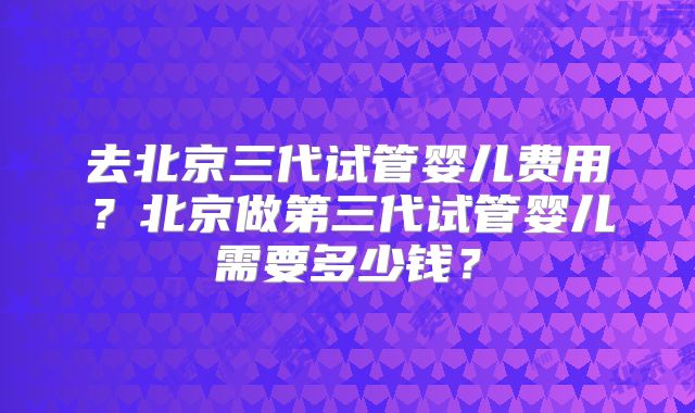 去北京三代试管婴儿费用？北京做第三代试管婴儿需要多少钱？