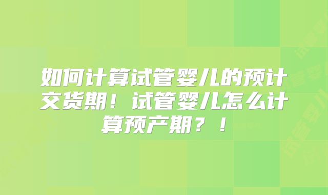 如何计算试管婴儿的预计交货期!试管婴儿怎么计算预产期?!