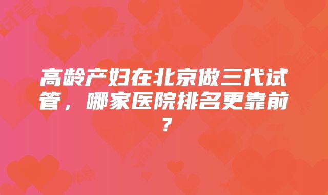 高龄产妇在北京做三代试管,哪家医院排名更靠前?