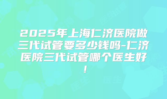 2025年上海仁济医院做三代试管要多少钱吗-仁济医院三代试管哪个医生好!