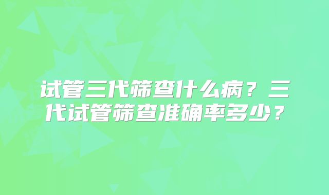 试管三代筛查什么病?三代试管筛查准确率多少?