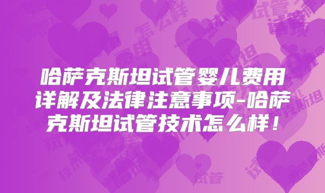 哈萨克斯坦试管婴儿费用详解及法律注意事项-哈萨克斯坦试管技术怎么样!