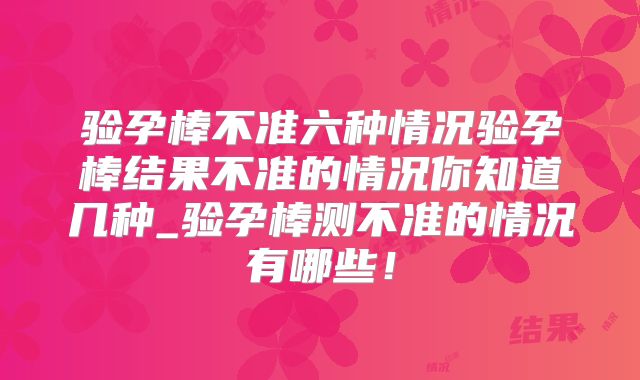 验孕棒不准六种情况验孕棒结果不准的情况你知道几种_验孕棒测不准的情况有哪些！