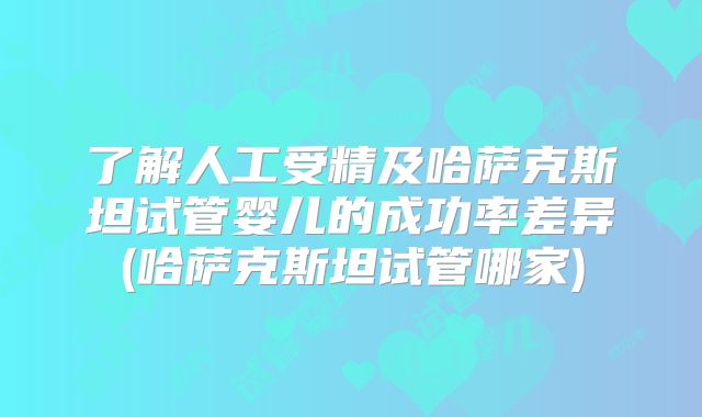 了解人工受精及哈萨克斯坦试管婴儿的成功率差异(哈萨克斯坦试管哪家)