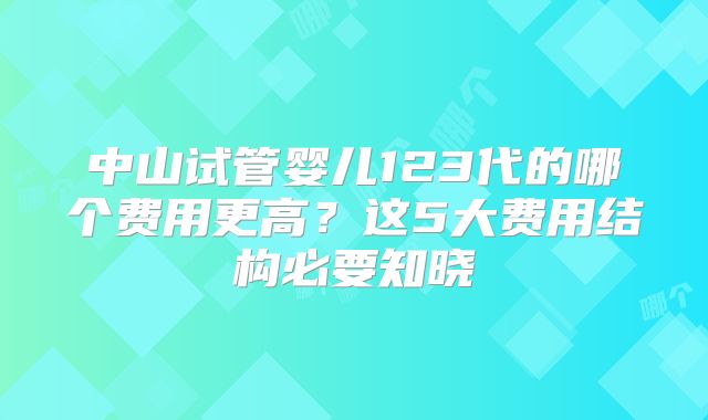中山试管婴儿123代的哪个费用更高？这5大费用结构必要知晓
