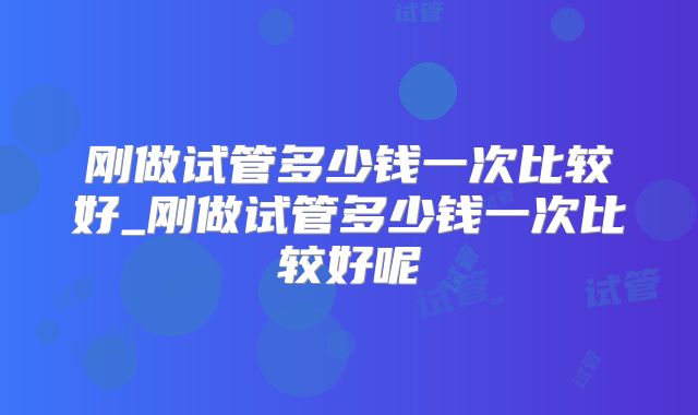 刚做试管多少钱一次比较好_刚做试管多少钱一次比较好呢