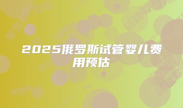2025俄罗斯试管婴儿费用预估