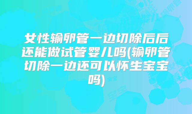 女性输卵管一边切除后后还能做试管婴儿吗(输卵管切除一边还可以怀生宝宝吗)