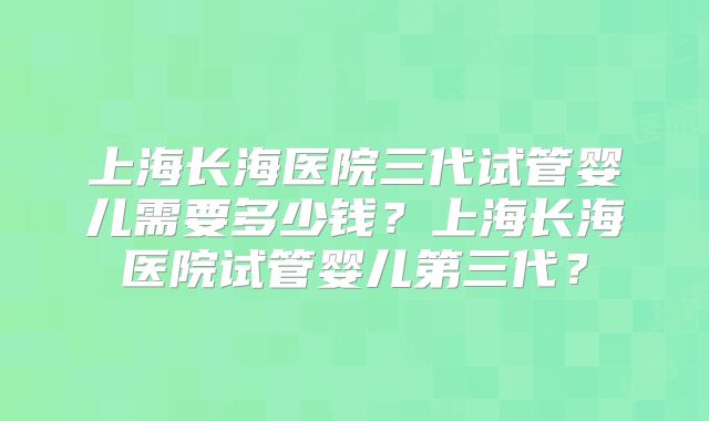 上海长海医院三代试管婴儿需要多少钱？上海长海医院试管婴儿第三代？