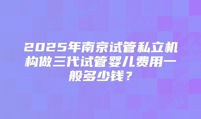 2025年南京试管私立机构做三代试管婴儿费用一般多少钱？
